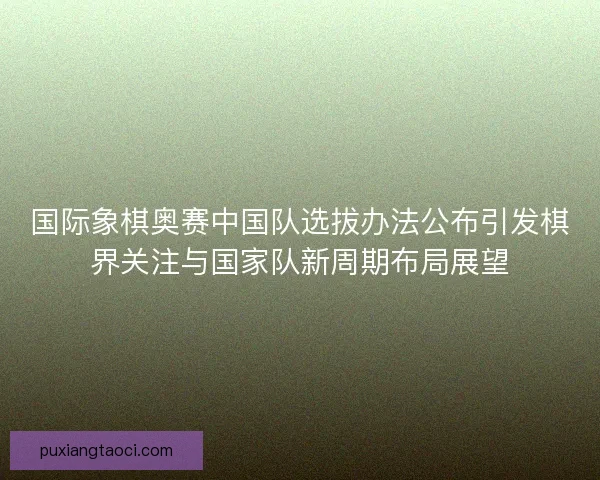 国际象棋奥赛中国队选拔办法公布引发棋界关注与国家队新周期布局展望