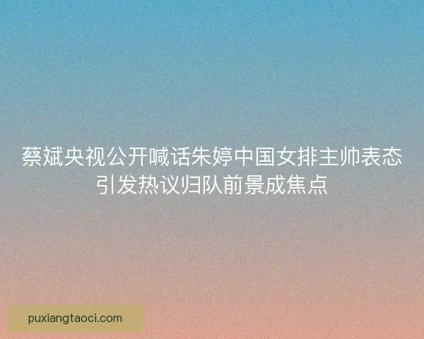 蔡斌央视公开喊话朱婷中国女排主帅表态引发热议归队前景成焦点