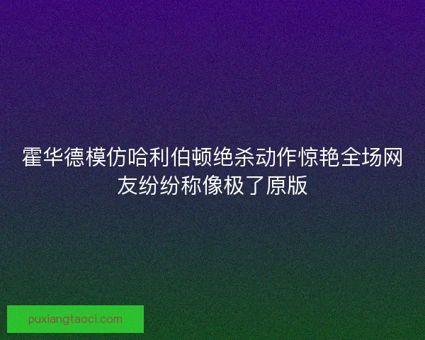 霍华德模仿哈利伯顿绝杀动作惊艳全场网友纷纷称像极了原版