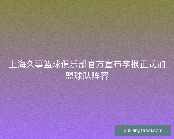 上海久事篮球俱乐部官方宣布李根正式加盟球队阵容