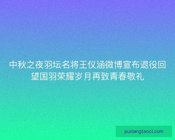 中秋之夜羽坛名将王仪涵微博宣布退役回望国羽荣耀岁月再致青春敬礼