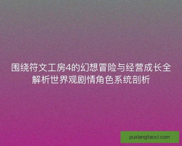 围绕符文工房4的幻想冒险与经营成长全解析世界观剧情角色系统剖析