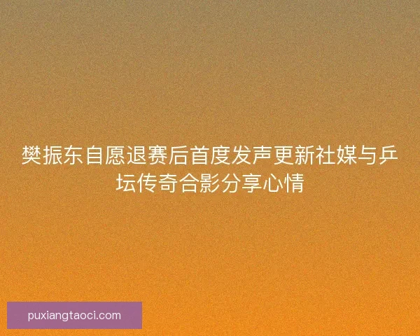 樊振东自愿退赛后首度发声更新社媒与乒坛传奇合影分享心情
