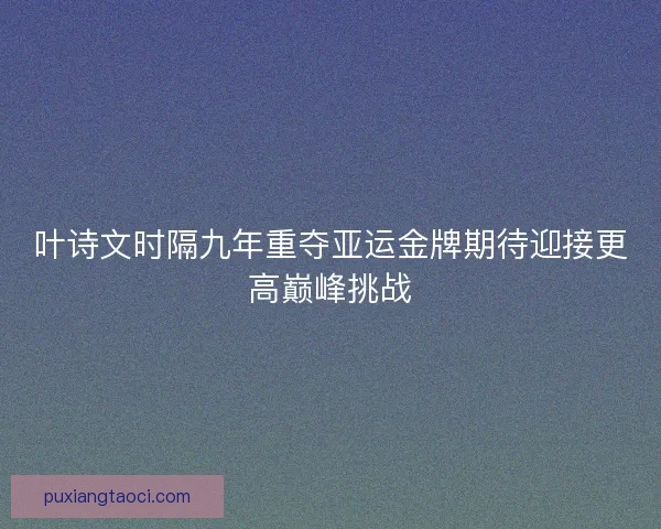 叶诗文时隔九年重夺亚运金牌期待迎接更高巅峰挑战