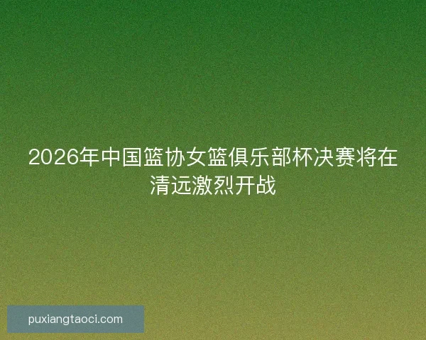 2026年中国篮协女篮俱乐部杯决赛将在清远激烈开战