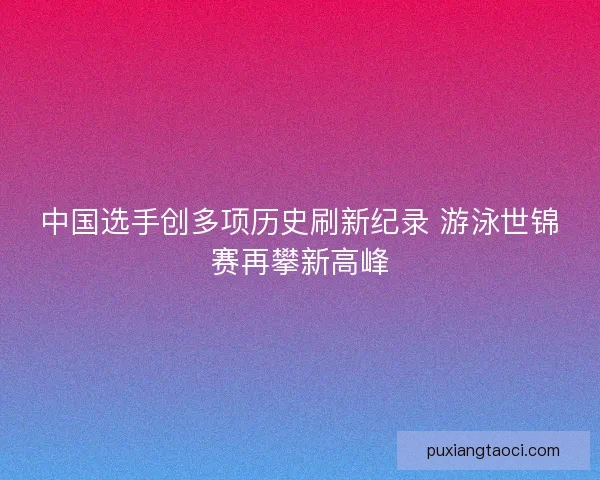 中国选手创多项历史刷新纪录 游泳世锦赛再攀新高峰 中国选手创多项历史刷新纪录 游泳世锦赛再攀新高峰
