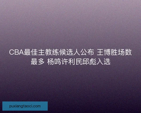CBA最佳主教练候选人公布 王博胜场数最多 杨鸣许利民邱彪入选