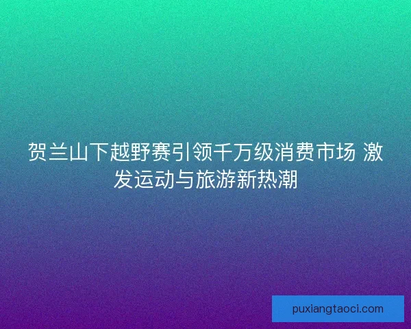 贺兰山下越野赛引领千万级消费市场 激发运动与旅游新热潮 贺兰山下越野赛引领千万级消费市场 激发运动与旅游新热潮