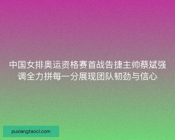 中国女排奥运资格赛首战告捷主帅蔡斌强调全力拼每一分展现团队韧劲与信心
