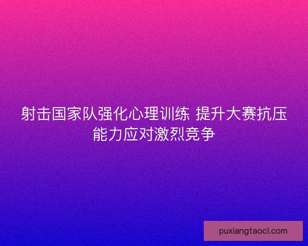 射击国家队强化心理训练 提升大赛抗压能力应对激烈竞争 射击国家队强化心理训练 提升大赛抗压能力应对激烈竞争