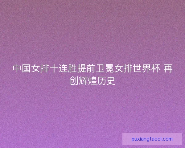 中国女排十连胜提前卫冕女排世界杯 再创辉煌历史 中国女排十连胜提前卫冕女排世界杯 再创辉煌历史