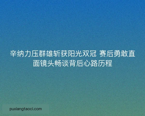 辛纳力压群雄斩获阳光双冠 赛后勇敢直面镜头畅谈背后心路历程