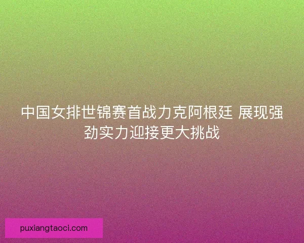 中国女排世锦赛首战力克阿根廷 展现强劲实力迎接更大挑战