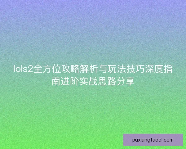 lols2全方位攻略解析与玩法技巧深度指南进阶实战思路分享