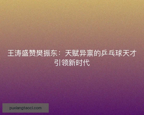 王涛盛赞樊振东:天赋异禀的乒乓球天才引领新时代 王涛盛赞樊振东:天赋异禀的乒乓球天才引领新时代